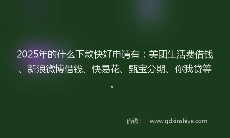 2025年的什么下款快好申请有：美团生活费借钱、新浪微博借钱、快易花、甄宝分期、你我贷等。