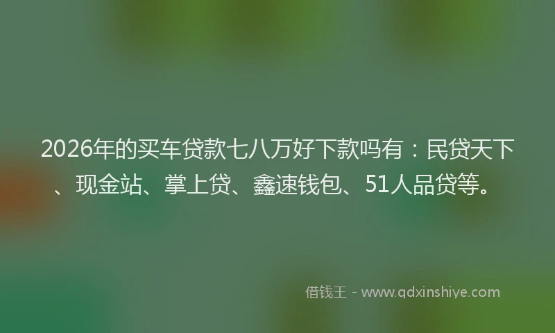 2026年的买车贷款七八万好下款吗有：民贷天下、现金站、掌上贷、鑫速钱包、51人品贷等。