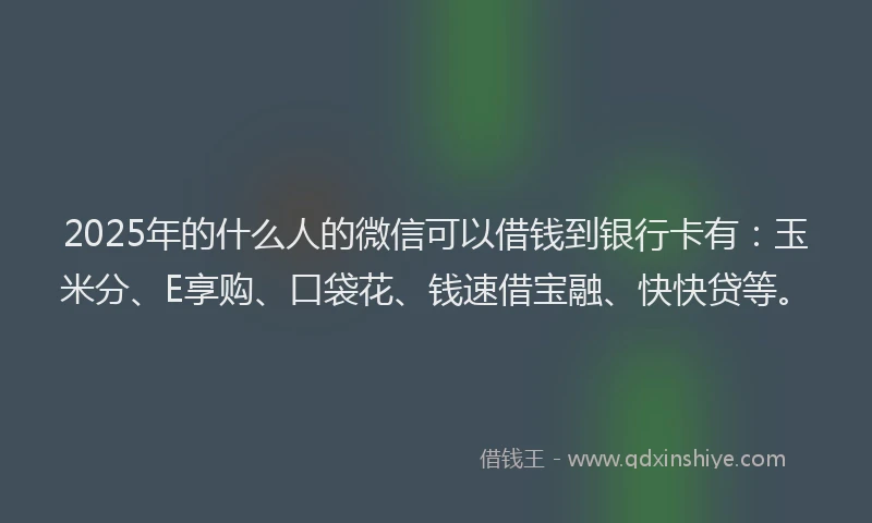 2025年的什么人的微信可以借钱到银行卡有：玉米分、E享购、口袋花、钱速借宝融、快快贷等。