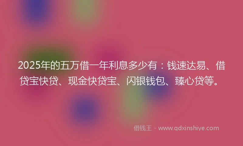 2025年的五万借一年利息多少有：钱速达易、借贷宝快贷、现金快贷宝、闪银钱包、臻心贷等。