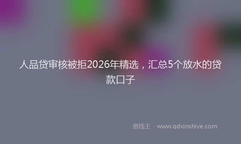人品贷审核被拒2026年精选，汇总5个放水的贷款口子