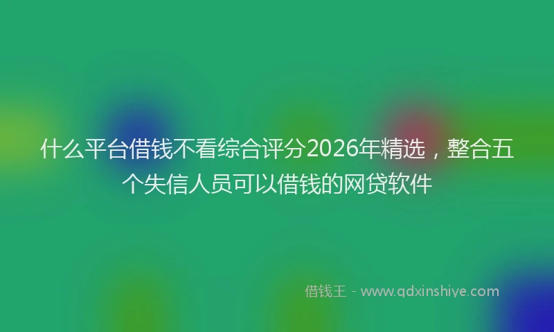 什么平台借钱不看综合评分2026年精选，整合五个失信人员可以借钱的网贷软件