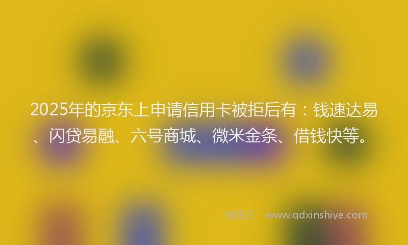 2025年的京东上申请信用卡被拒后有：钱速达易、闪贷易融、六号商城、微米金条、借钱快等。