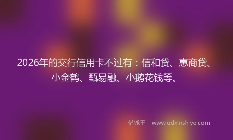 2026年的交行信用卡不过有:信和贷、惠商贷、小金鹤、甄易融、小鹅花钱等。