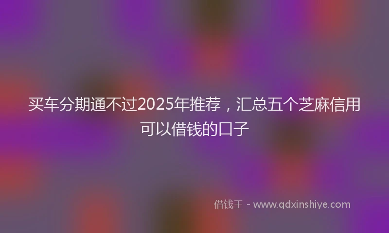 买车分期通不过2025年推荐，汇总五个芝麻信用可以借钱的口子