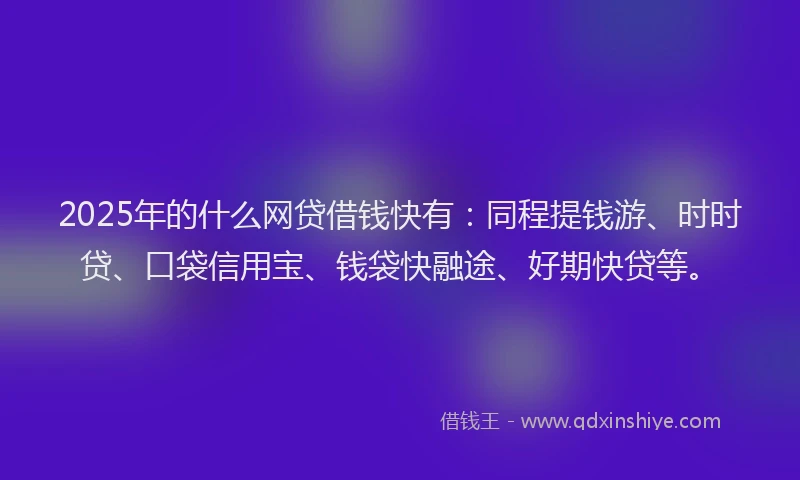 2025年的什么网贷借钱快有：同程提钱游、时时贷、口袋信用宝、钱袋快融途、好期快贷等。