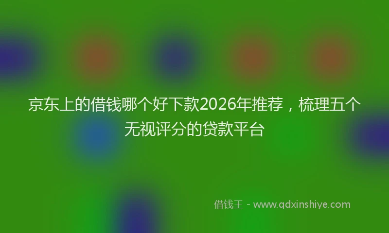 京东上的借钱哪个好下款2026年推荐，梳理五个无视评分的贷款平台