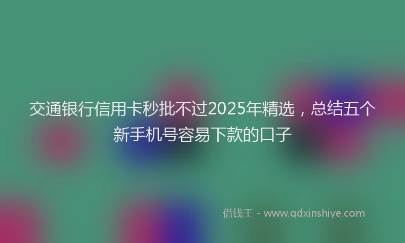 交通银行信用卡秒批不过2025年精选，总结五个新手机号容易下款的口子
