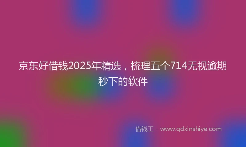 京东好借钱2025年精选，梳理五个714无视逾期秒下的软件