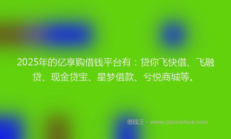 2025年的亿享购借钱平台有：贷你飞快借、飞融贷、现金贷宝、星梦借款、兮悦商城等。