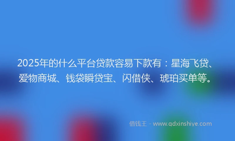 2025年的什么平台贷款容易下款有：星海飞贷、爱物商城、钱袋瞬贷宝、闪借侠、琥珀买单等。