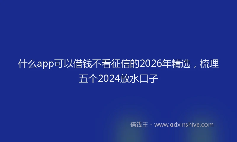 什么app可以借钱不看征信的2026年精选，梳理五个2024放水口子