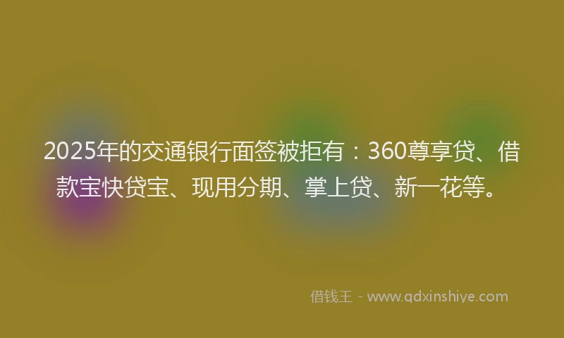 2025年的交通银行面签被拒有:360尊享贷、借款宝快贷宝、现用分期、掌上贷、新一花等。