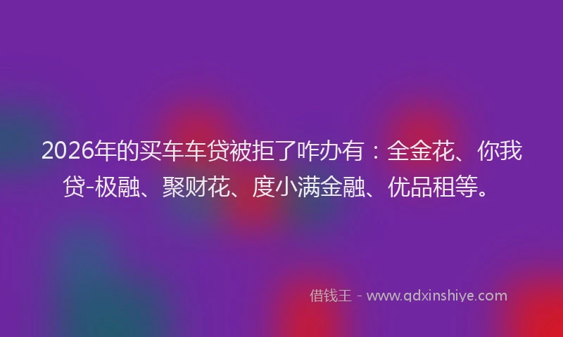 2026年的买车车贷被拒了咋办有：全金花、你我贷-极融、聚财花、度小满金融、优品租等。