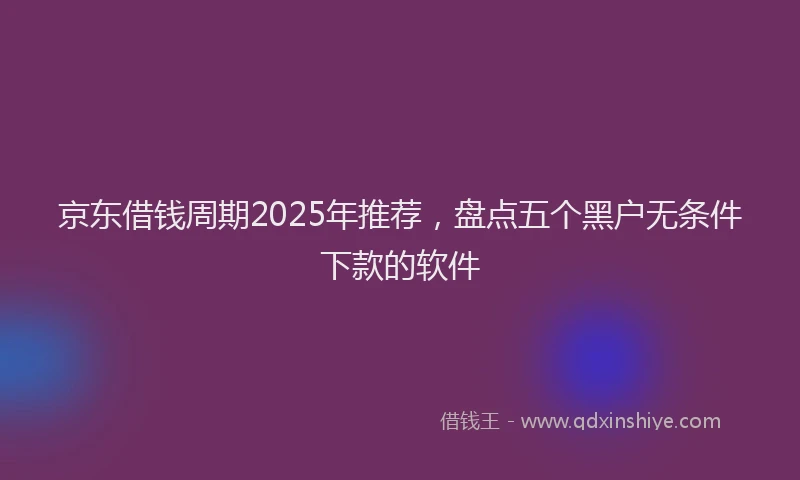 京东借钱周期2025年推荐，盘点五个黑户无条件下款的软件