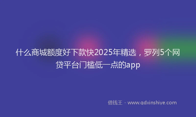 什么商城额度好下款快2025年精选，罗列5个网贷平台门槛低一点的app