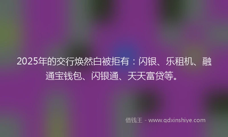 2025年的交行焕然白被拒有:闪银、乐租机、融通宝钱包、闪银通、天天富贷等。