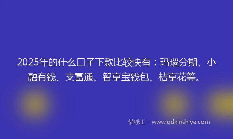 2025年的什么口子下款比较快有：玛瑙分期、小融有钱、支富通、智享宝钱包、桔享花等。