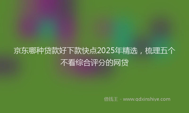 京东哪种贷款好下款快点2025年精选，梳理五个不看综合评分的网贷