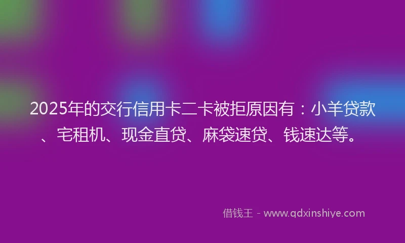 2025年的交行信用卡二卡被拒原因有：小羊贷款、宅租机、现金直贷、麻袋速贷、钱速达等。
