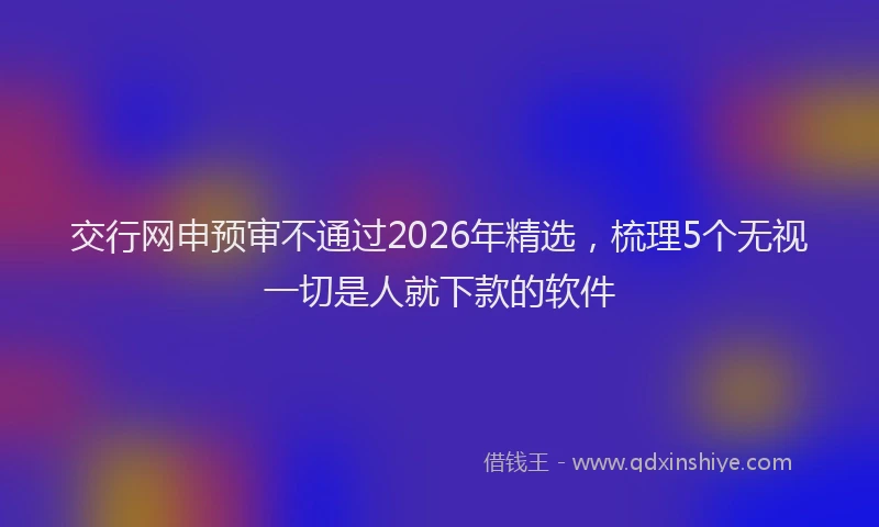 交行网申预审不通过2026年精选，梳理5个无视一切是人就下款的软件