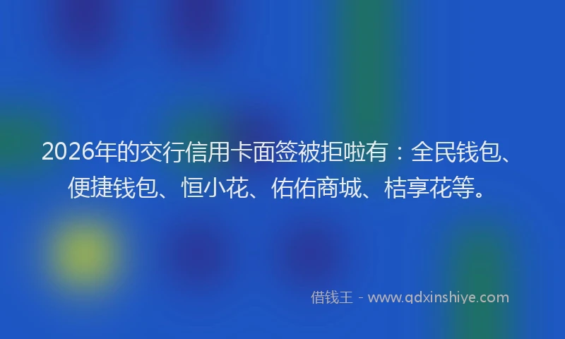 2026年的交行信用卡面签被拒啦有:全民钱包、便捷钱包、恒小花、佑佑商城、桔享花等。