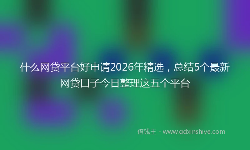 什么网贷平台好申请2026年精选，总结5个最新网贷口子今日整理这五个平台