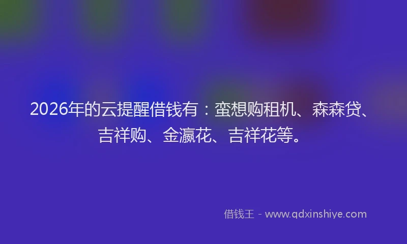2026年的云提醒借钱有：蛮想购租机、森森贷、吉祥购、金瀛花、吉祥花等。