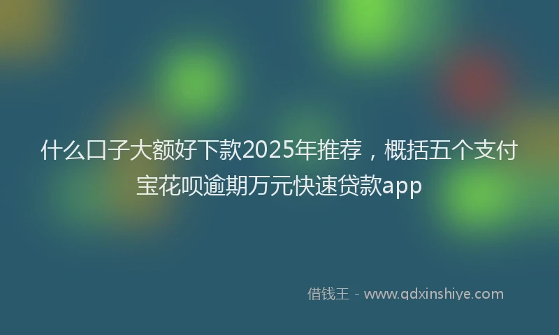 什么口子大额好下款2025年推荐，概括五个支付宝花呗逾期万元快速贷款app