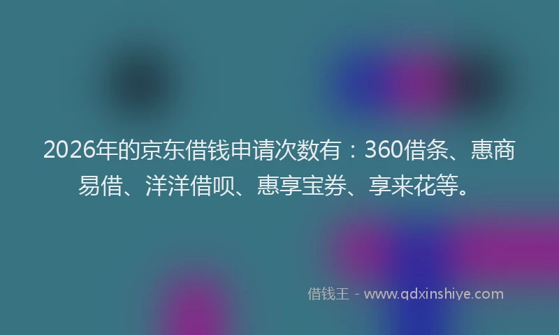 2026年的京东借钱申请次数有：360借条、惠商易借、洋洋借呗、惠享宝券、享来花等。