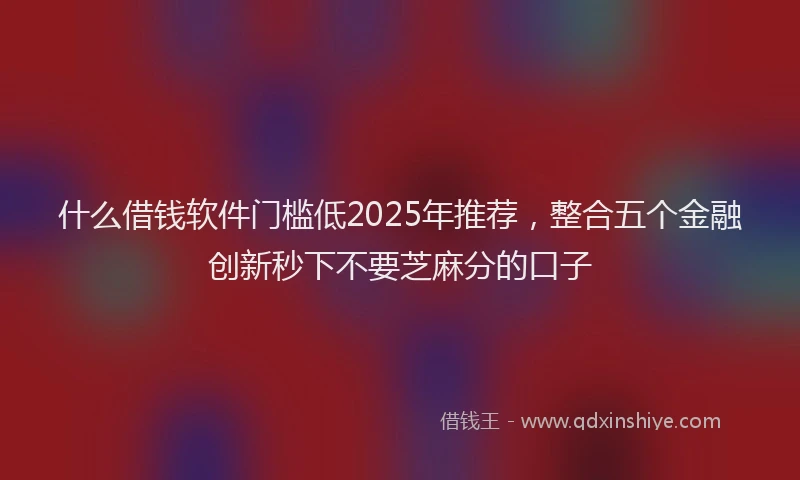 什么借钱软件门槛低2025年推荐，整合五个金融创新秒下不要芝麻分的口子