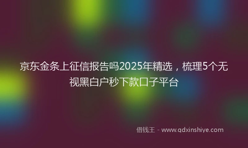 京东金条上征信报告吗2025年精选，梳理5个无视黑白户秒下款口子平台