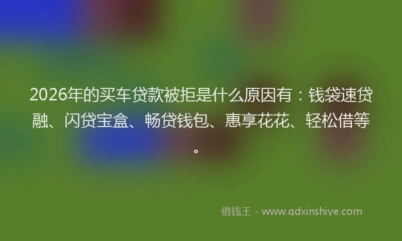 2026年的买车贷款被拒是什么原因有：钱袋速贷融、闪贷宝盒、畅贷钱包、惠享花花、轻松借等。