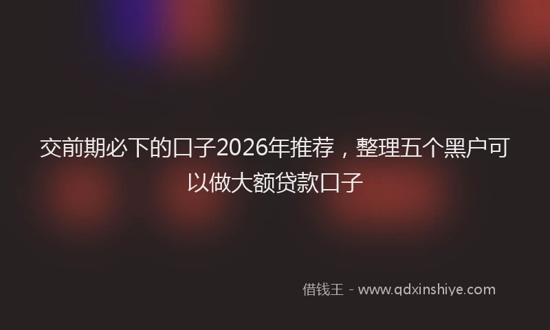 交前期必下的口子2026年推荐，整理五个黑户可以做大额贷款口子