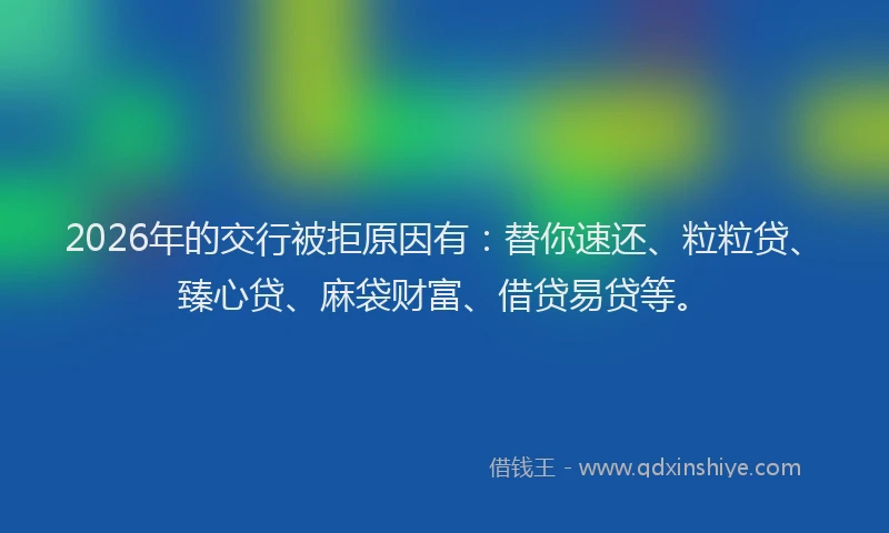 2026年的交行被拒原因有:替你速还、粒粒贷、臻心贷、麻袋财富、借贷易贷等。