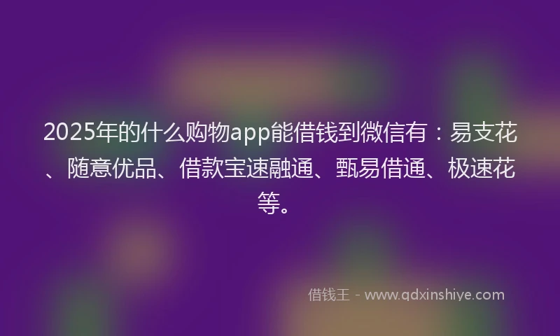 2025年的什么购物app能借钱到微信有：易支花、随意优品、借款宝速融通、甄易借通、极速花等。