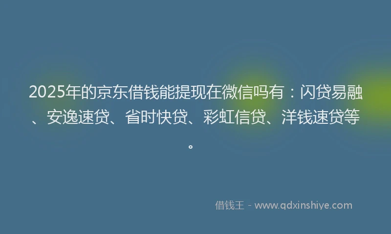 2025年的京东借钱能提现在微信吗有：闪贷易融、安逸速贷、省时快贷、彩虹信贷、洋钱速贷等。