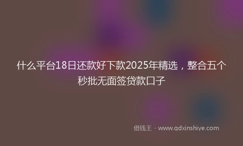 什么平台18日还款好下款2025年精选，整合五个秒批无面签贷款口子