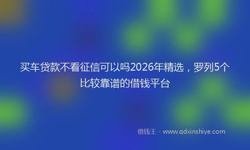 买车贷款不看征信可以吗2026年精选，罗列5个比较靠谱的借钱平台