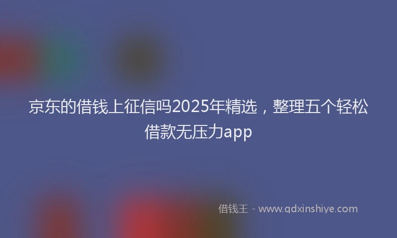 京东的借钱上征信吗2025年精选，整理五个轻松借款无压力app