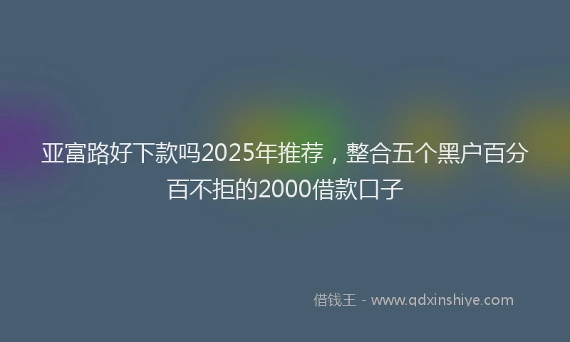 亚富路好下款吗2025年推荐，整合五个黑户百分百不拒的2000借款口子