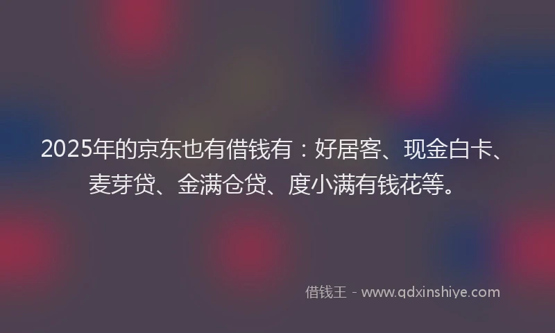 2025年的京东也有借钱有：好居客、现金白卡、麦芽贷、金满仓贷、度小满有钱花等。