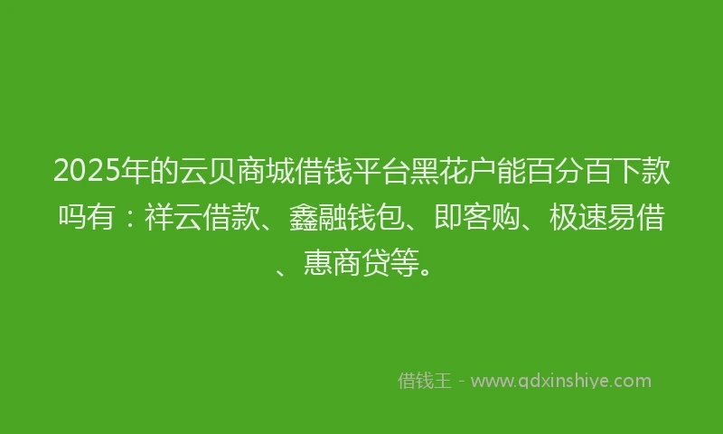 2025年的云贝商城借钱平台黑花户能百分百下款吗有：祥云借款、鑫融钱包、即客购、极速易借、惠商贷等。