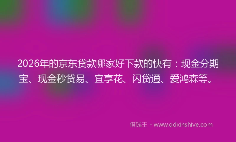 2026年的京东贷款哪家好下款的快有：现金分期宝、现金秒贷易、宜享花、闪贷通、爱鸿森等。