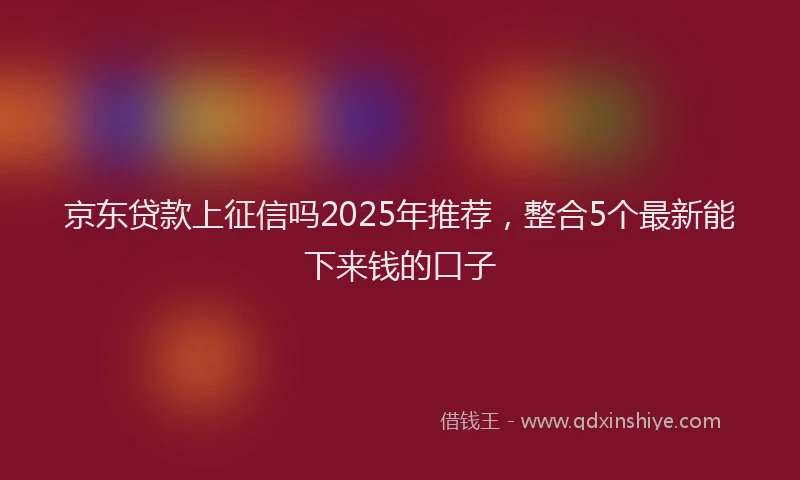 京东贷款上征信吗2025年推荐，整合5个最新能下来钱的口子