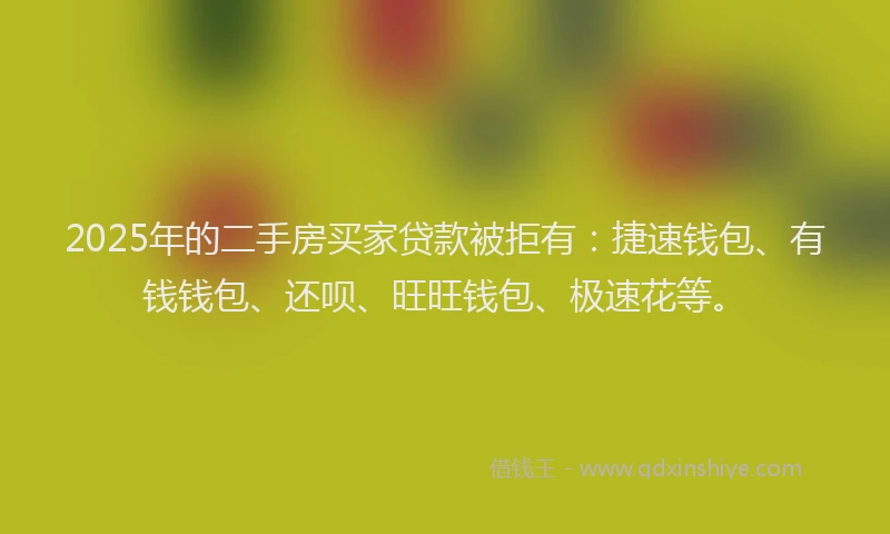 2025年的二手房买家贷款被拒有：捷速钱包、有钱钱包、还呗、旺旺钱包、极速花等。