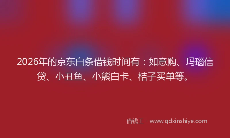 2026年的京东白条借钱时间有：如意购、玛瑙信贷、小丑鱼、小熊白卡、桔子买单等。
