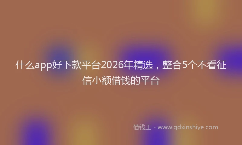 什么app好下款平台2026年精选，整合5个不看征信小额借钱的平台