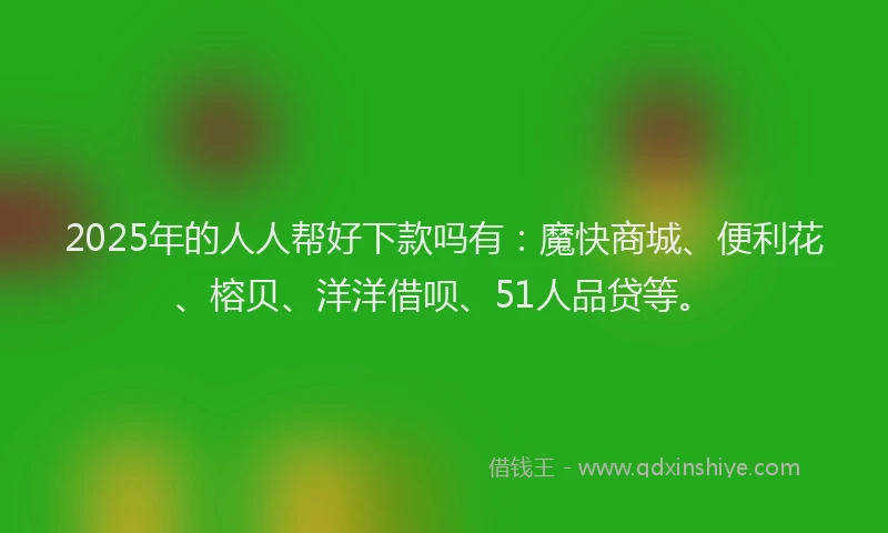 2025年的人人帮好下款吗有：魔快商城、便利花、榕贝、洋洋借呗、51人品贷等。