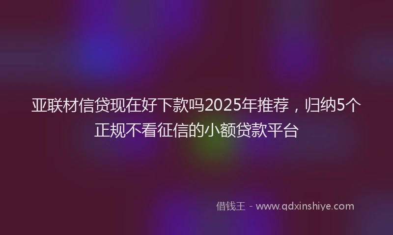 亚联材信贷现在好下款吗2025年推荐，归纳5个正规不看征信的小额贷款平台